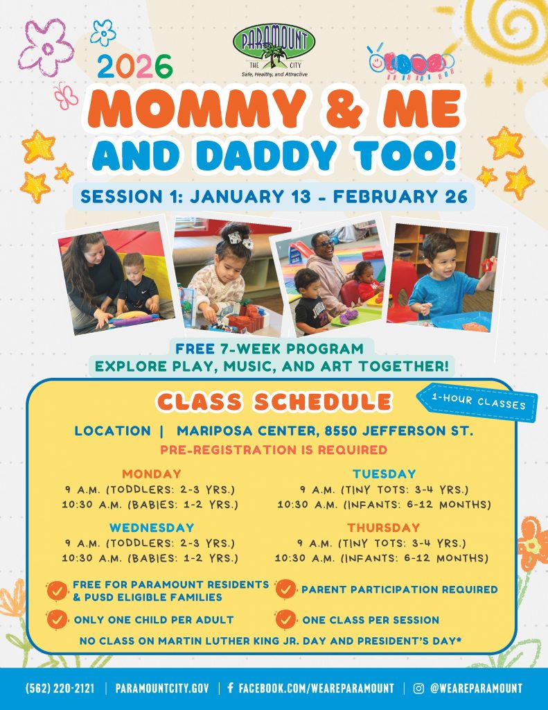 Mommy & Me and Daddy Too! Program, a free 7-week program open to Paramount residents and PUSD families. Ages 6 months to 4 years. Located at the Mariposa Center, 8550 Jefferson Street. Session 1: January 13 to February 26 Sessions are offered Monday through Thursday mornings. Please call 562-220-2121 to register. Preregistration is required.